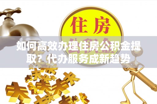 肇州如何高效办理住房公积金提取？代办服务成新趋势