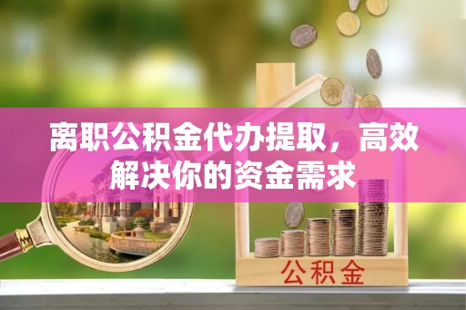 肇州离职公积金代办提取，高效解决你的资金需求