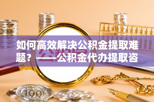 肇州如何高效解决公积金提取难题？——公积金代办提取咨询服务全解析