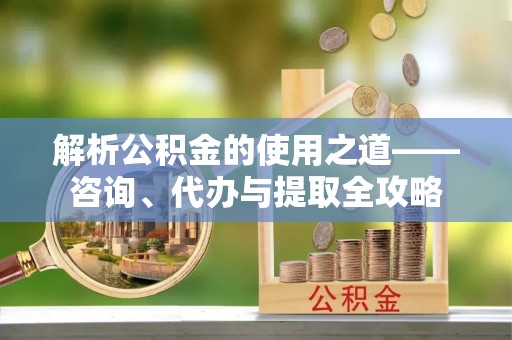 肇州解析公积金的使用之道——咨询、代办与提取全攻略