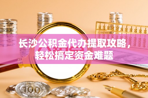 肇州长沙公积金代办提取攻略，轻松搞定资金难题