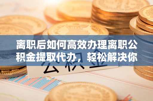 肇州离职后如何高效办理离职公积金提取代办，轻松解决你的后顾之忧