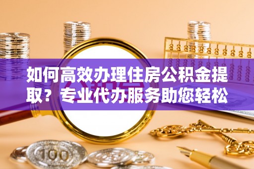 肇州如何高效办理住房公积金提取？专业代办服务助您轻松搞定