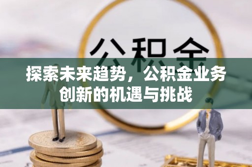 肇州探索未来趋势，公积金业务创新的机遇与挑战