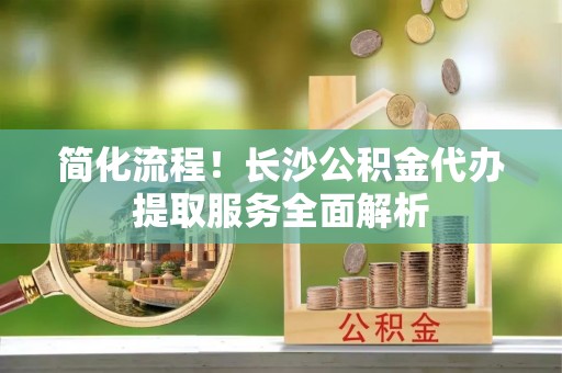 肇州简化流程！长沙公积金代办提取服务全面解析