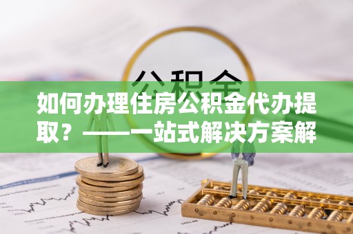 肇州如何办理住房公积金代办提取？——一站式解决方案解析